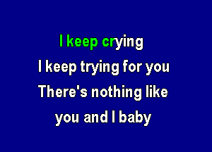 I keep crying
I keep trying for you

There's nothing like

you and I baby