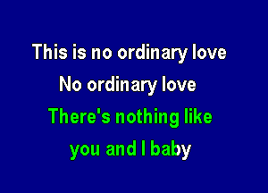 This is no ordinary love
No ordinary love

There's nothing like

you and I baby