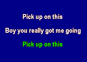 Pick up on this

Boy you really got me going

Pick up on this