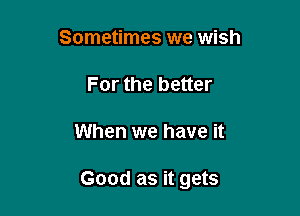 Sometimes we wish
For the better

When we have it

Good as it gets