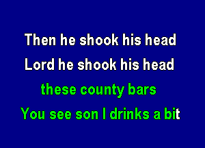 Then he shook his head
Lord he shook his head

these county bars

You see son I drinks a bit