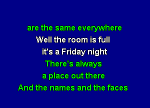 are the same everywhere
Well the room is full
it's a Friday night

There's always
a place out there
And the names and the faces