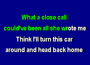 What a close call
could've been all she wrote me

Think I'll turn this car
around and head back home