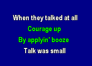 When they talked at all
Courage up

By applyin' booze
Talk was small