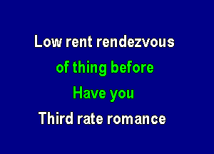 Low rent rendezvous
of thing before

Have you

Third rate romance