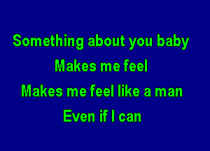 Something about you baby

Makes me feel
Makes me feel like a man
Even if I can