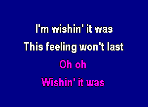 I'm wishin' it was

This feeling won't last