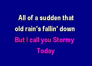 All of a sudden that
old rain's fallin' down