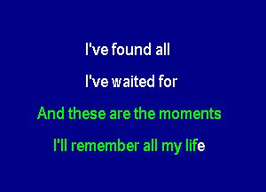 I've found all
I've waited for

And these are the moments

I'll remember all my life