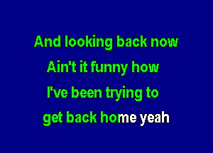 And looking back now

Ain't it funny how

I've been trying to
get back home yeah