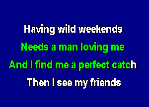 Having wild weekends
Needs a man loving me

And I find me a perfect catch

Then I see my friends