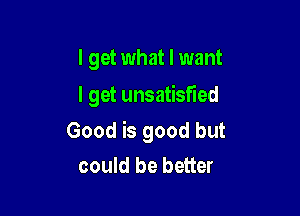 I get what I want
I get unsatisfied

Good is good but

could be better