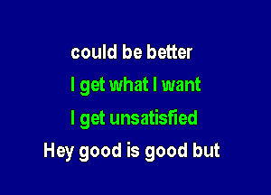 could be better
I get what I want
I get unsatisfied

Hey good is good but