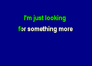 I'm just looking

for something more