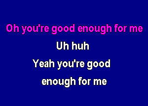 Uh huh

Yeah you're good

enough for me