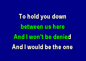 To hold you down

between us here
And I won't be denied
And I would be the one