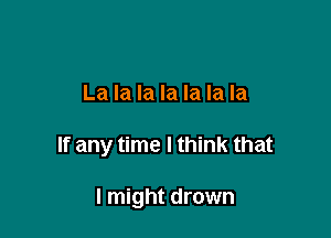 La la la la la la la

If any time I think that

I might drown