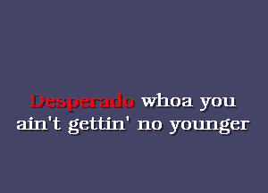 Whoa you
ain't gettin' no younger