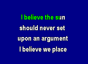 I believe the sun
should never set
upon an argument

I believe we place
