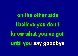 on the other side
lbelieve you don't
know what you've got

until you say goodbye