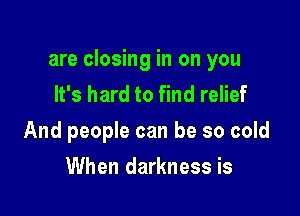 are closing in on you
It's hard to find relief

And people can be so cold

When darkness is