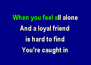 When you feel all alone
And a loyal friend
is hard to find

You're caught in