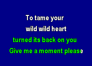 To tame your
wild wild heart
turned its back on you

Give me a moment please