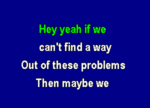 Hey yeah if we
can't find a way

Out of these problems

Then maybe we