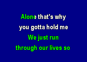 Alone that's why

you gotta hold me
We just run
through our lives so