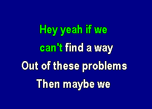 Hey yeah if we
can't find a way

Out of these problems

Then maybe we