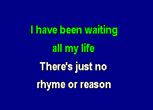 I have been waiting

all my life

There's just no
rhyme or reason