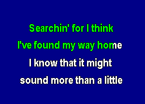 Searchin' for I think

I've found my way home

I know that it might

sound more than a little