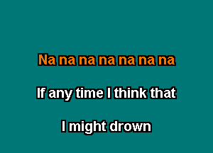 Na na na na na na na

If any time I think that

I might drown