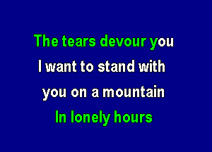 The tears devour you

I want to stand with
you on a mountain
In lonely hours