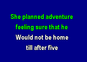 She planned adventure

feeling sure that he
Would not be home
till after five