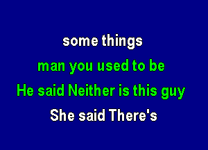 some things
man you used to be

He said Neither is this guy
She said There's