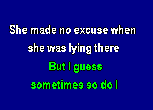 She made no excuse when

she was lying there

But I guess
sometimes so do I