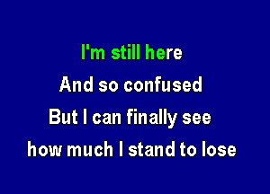 I'm still here
And so confused

But I can finally see

how much I stand to lose