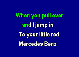When you pull over

and ljump in
To your little red
Mercedes Benz
