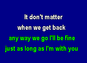 It don't matter
when we get back
any way we go I'll be fine

just as long as I'm with you