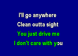 I'll go anywhere
Clean outta sight
You just drive me

I don't care with you