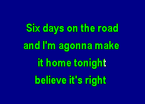 Six days on the road
and I'm agonna make
it home tonight

believe it's right