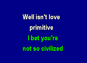 Well isn't love
primitive

I bet you're

not so civilized