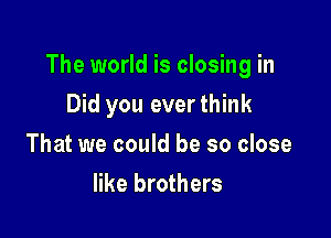 The world is closing in

Did you ever think
That we could be so close
like brothers