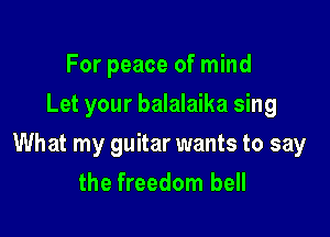 For peace of mind
Let your balalaika sing

What my guitar wants to say
the freedom bell