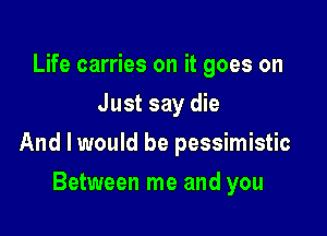 Life carries on it goes on
Just say die

And I would be pessimistic

Between me and you