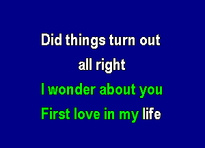 Did things turn out
all right
lwonder about you

First love in my life