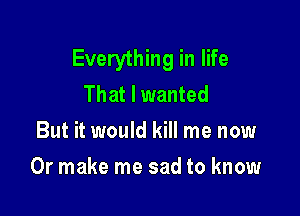 Everything in life
That I wanted
But it would kill me now

Or make me sad to know