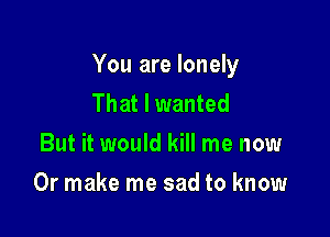 You are lonely
That I wanted
But it would kill me now

Or make me sad to know