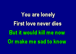 You are lonely

First love never dies
But it would kill me now
Or make me sad to know